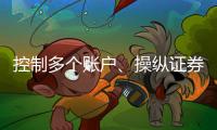 控制多个账户
、操纵证券市场�！一股民遭证监会处罚近3亿元