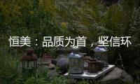 恒美
�：品质为首	，坚信环保才算完美