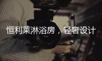 恒利莱淋浴房，轻奢设计更撩人心!