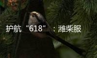 护航“618”�：潍柴服务全力守护快递物流