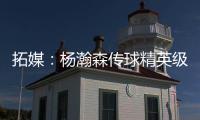 拓媒：杨瀚森传球精英级别&掩护和耐心好 防守出色&场上最强硬