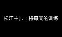 松江主帅：将每周的训练成果 在周末比赛中展现