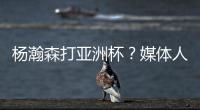 杨瀚森打亚洲杯	�？媒体人：小杨没有话语权；看篮协和国家队态度
