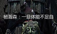 杨瀚森：一旦体能不足自己在场上可能就是副作用 要努力进步