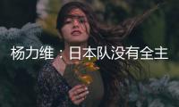 杨力维：日本队没有全主力&澳大利亚有保留 亚洲杯要做足困难准备