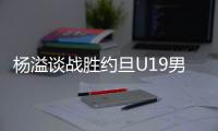 杨溢谈战胜约旦U19男篮	：非常开心
，终于不用一直连败下去了