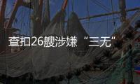 查扣26艘涉嫌“三无”船舶，珠海开展第二季度“三无”船舶整治水上联合执法行动  