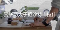 曼联两太子拒沙特�	！拉什福德无视4000万年薪，加纳乔放弃搭档C罗