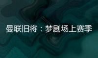 曼联旧将：梦剧场上赛季变成了噩梦剧场，今夏至少得买四个人