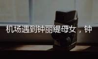机场遇到钟丽缇母女，钟丽缇本人不胖很年轻，她两个女儿颜值好高
