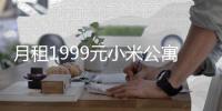 月租1999元小米公寓
，推出即被预定一空	，入住还送“盲盒”�！华为5000多套公寓基本出租，月租金2000到3000元