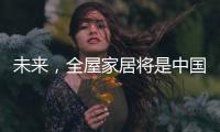 未来，全屋家居将是中国消费市场的主流