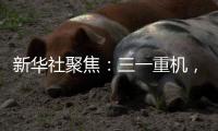 新华社聚焦�：三一重机	，上海先进制造业的“硬核”担当