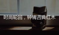 时尚轮回	，钟情古典红木家具