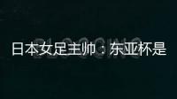 日本女足主帅：东亚杯是吸纳新人才的良机；期待与中国队交手