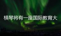 横琴将有一座国际教育大学城！目前已动工