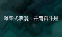 潍柴式浪漫
：并肩奋斗是最长情的告白