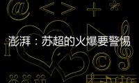 澎湃：苏超的火爆要警惕拉踩国足和中超的观点