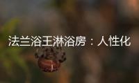 法兰浴王淋浴房
：人性化设计理念·工匠精神依托