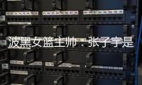波黑女篮主帅
：张子宇是从没见过的优秀队员，在球队起到主导作用