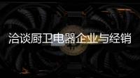 洽谈厨卫电器企业与经销商如何共荣共生，互惠会利?