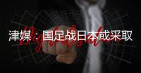 津媒	：国足战日本或采取5后卫阵型；需打出精气神改善舆论环境