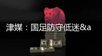 津媒�：国足防守低迷&进攻也难组织
，两连败0进球还不如中国香港队