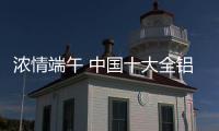 浓情端午 中国十大全铝家居品牌抓商机冲销量