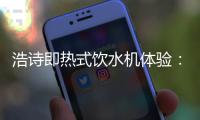 浩诗即热式饮水机体验：热水无需等待，关怀随时都在