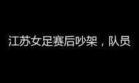 江苏女足赛后吵架，队员跟队长叫板
，遭到网友嘲笑
：这水平还吵架