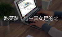 池笑然：与中国女足的比赛总是艰难的，没有输球这点是积极的