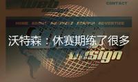 沃特森：休赛期练了很多举重&让自己更强壮 还有无数个跳投