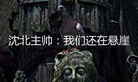 沈北主帅：我们还在悬崖边 主场拿分客场尽全力