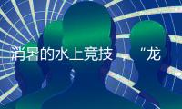 消暑的水上竞技 
，“龙超”比“苏超”更适合夏天