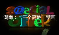 湖南：“三个高地”擘画新时代高质量发展新蓝图