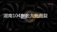 湖南104岁老太死而复生，亲口讲述死后发生何事
，专家听完都震惊