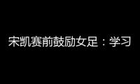 宋凯赛前鼓励女足
：学习武汉女足拼搏精神 克服天气困难加油向前