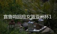 宫鲁鸣回应女篮亚洲杯12人：只在集训球员产生 开赛前最后1天公布