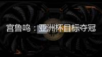 宫鲁鸣：亚洲杯目标夺冠 必须要想办法击败澳大利亚和日本