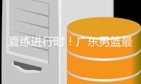 夏练进行时！广东男篮最新训练视频 重点加强一对一攻防