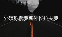 外媒称俄罗斯外长拉夫罗夫将于下周访华，外交部回应