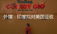 外媒	
：印度拟对美国征收报复性关税