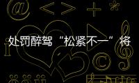 处罚醉驾“松紧不一”将成历史
�：轻者更轻
，重者更重
