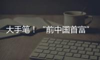 大手笔	�！“前中国首富”出手