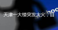天津一大楼突发大火，目击者：大火疑从三楼餐厅开始往上蹿
