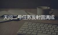 天问二号任务发射圆满成功，我国开启小行星探测与采样返回之旅