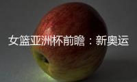 女篮亚洲杯前瞻
：新奥运周期第一战，中国女篮着眼长远