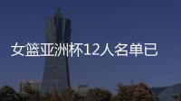 女篮亚洲杯12人名单已明朗�
！2米26张子宇领衔 潘臻琦或再次被裁掉