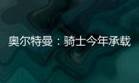 奥尔特曼：骑士今年承载多年来未曾有过的期待，我们正努力朝总决赛迈进