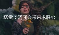 塔雷：阿囧会带来求胜心态；希望亚沙里的事能皆大欢喜